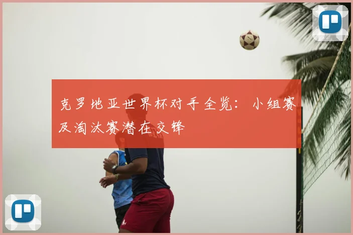 克罗地亚世界杯对手全览:小组赛及淘汰赛潜在交锋