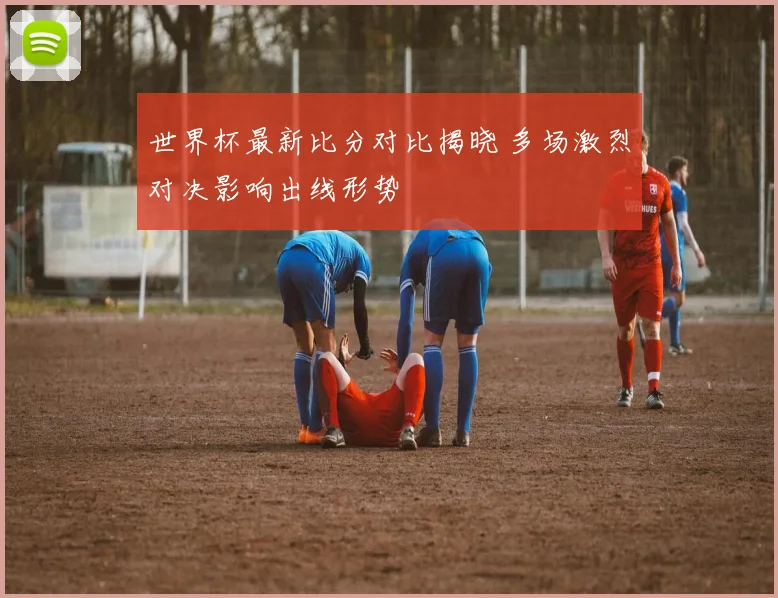 世界杯最新比分对比揭晓 多场激烈对决影响出线形势