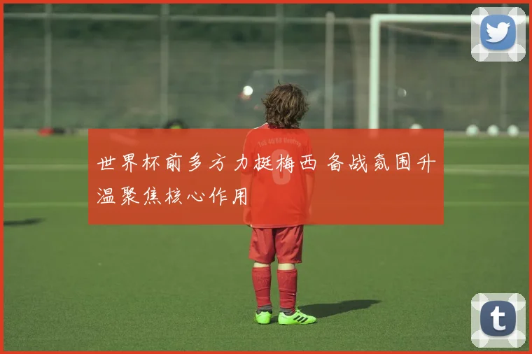 世界杯前多方力挺梅西 备战氛围升温聚焦核心作用