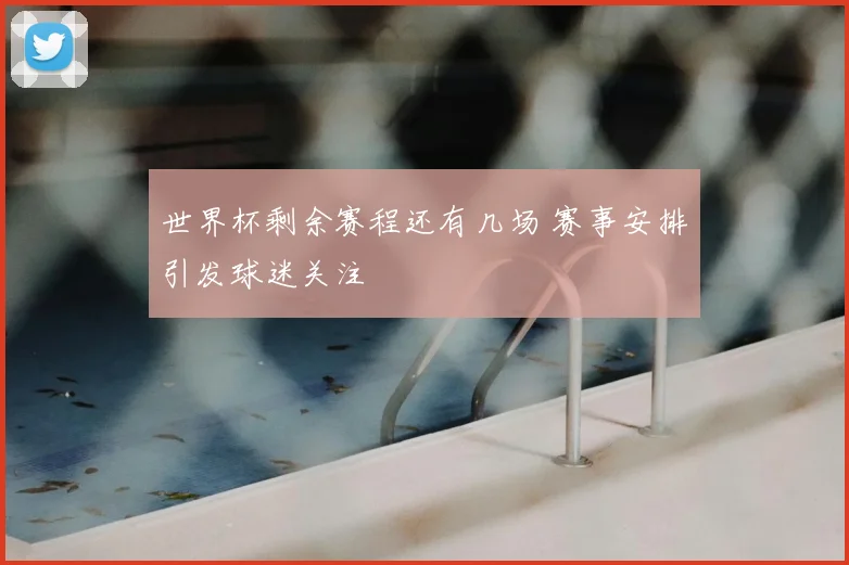 世界杯剩余赛程还有几场 赛事安排引发球迷关注