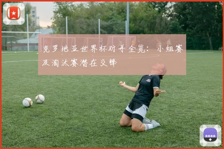 克罗地亚世界杯对手全览：小组赛及淘汰赛潜在交锋