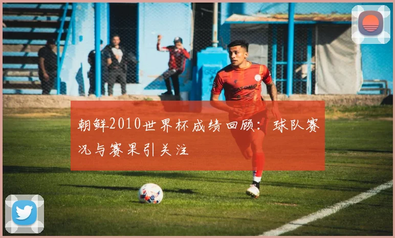 朝鲜2010世界杯成绩回顾:球队赛况与赛果引关注