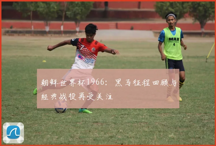 朝鲜世界杯1966：黑马征程回顾与经典战役再受关注