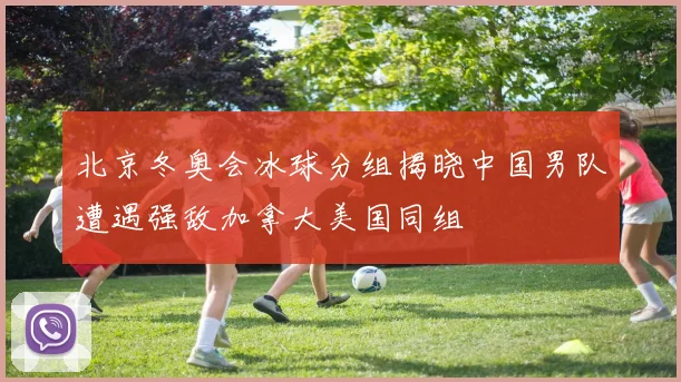 北京冬奥会冰球分组揭晓中国男队遭遇强敌加拿大美国同组