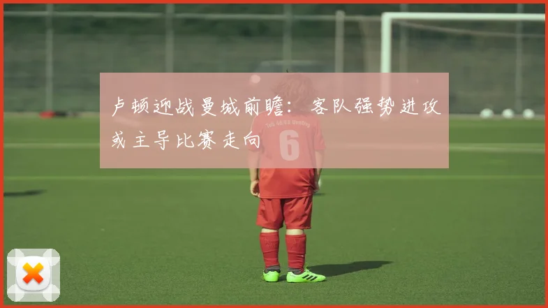 卢顿迎战曼城前瞻：客队强势进攻或主导比赛走向