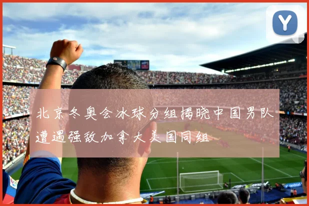 北京冬奥会冰球分组揭晓中国男队遭遇强敌加拿大美国同组