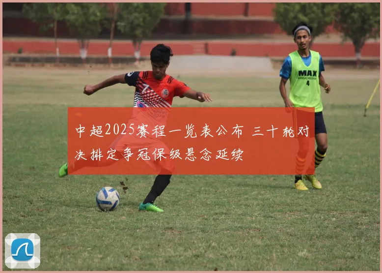 中超2025赛程一览表公布 三十轮对决排定争冠保级悬念延续