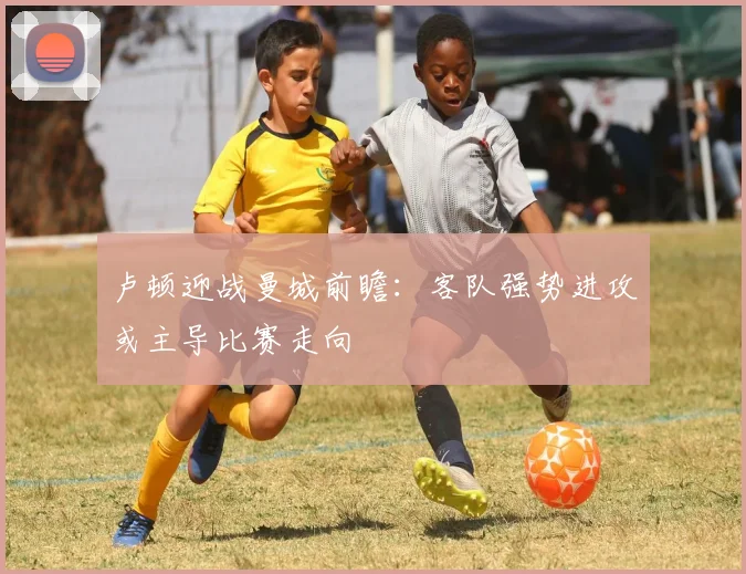 卢顿迎战曼城前瞻：客队强势进攻或主导比赛走向