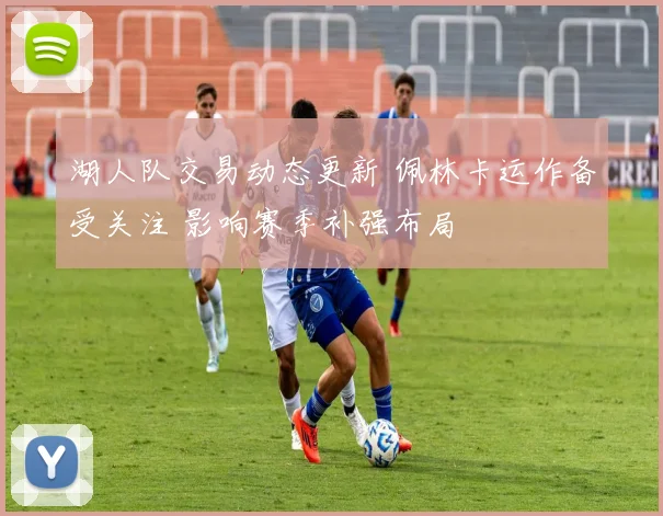 湖人队交易动态更新 佩林卡运作备受关注 影响赛季补强布局