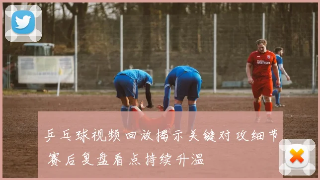 乒乓球视频回放揭示关键对攻细节 赛后复盘看点持续升温