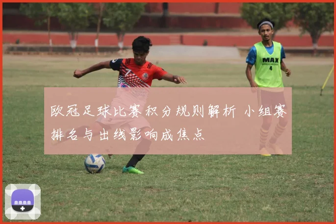 欧冠足球比赛积分规则解析 小组赛排名与出线影响成焦点