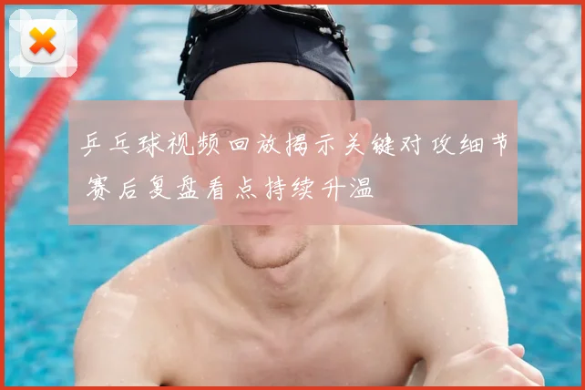 乒乓球视频回放揭示关键对攻细节 赛后复盘看点持续升温