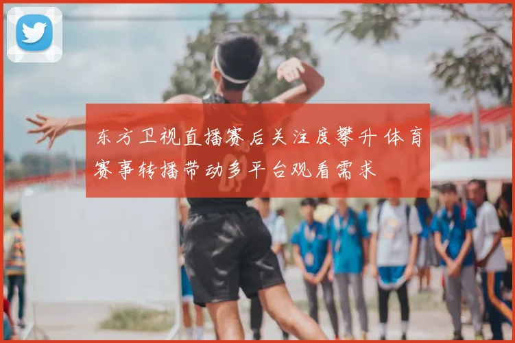 东方卫视直播赛后关注度攀升 体育赛事转播带动多平台观看需求