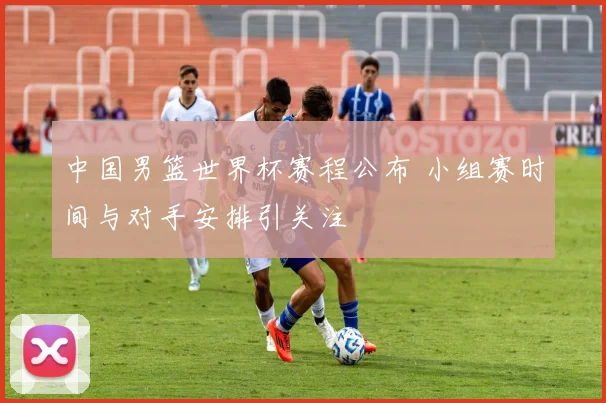 中国男篮世界杯赛程公布 小组赛时间与对手安排引关注
