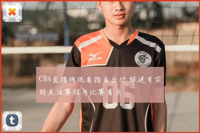 CBA直播线观看指南出炉 球迷可实时关注赛程与比赛看点