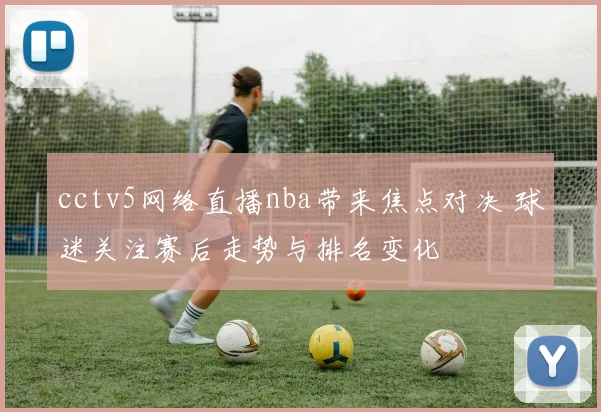 cctv5网络直播nba带来焦点对决 球迷关注赛后走势与排名变化