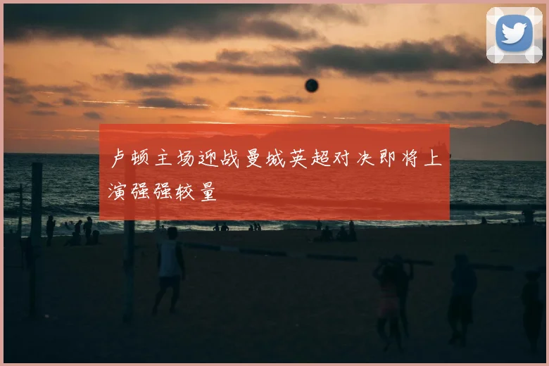 卢顿主场迎战曼城英超对决即将上演强强较量