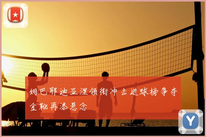 姆巴耶迪亚涅领衔冲击进球榜争夺金靴再添悬念