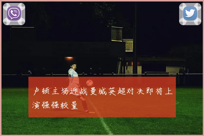 卢顿主场迎战曼城英超对决即将上演强强较量