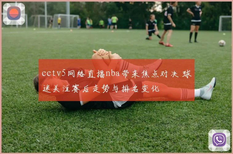cctv5网络直播nba带来焦点对决 球迷关注赛后走势与排名变化